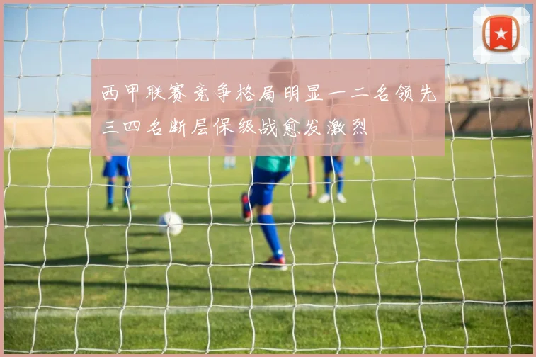 西甲联赛竞争格局明显一二名领先三四名断层保级战愈发激烈