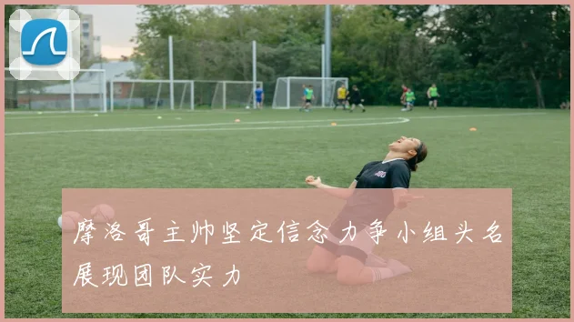 摩洛哥主帅坚定信念力争小组头名展现团队实力