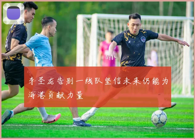 李圣龙告别一线队坚信未来仍能为海港贡献力量