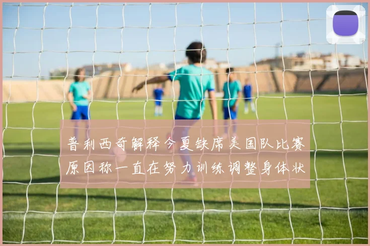普利西奇解释今夏缺席美国队比赛原因称一直在努力训练调整身体状态
