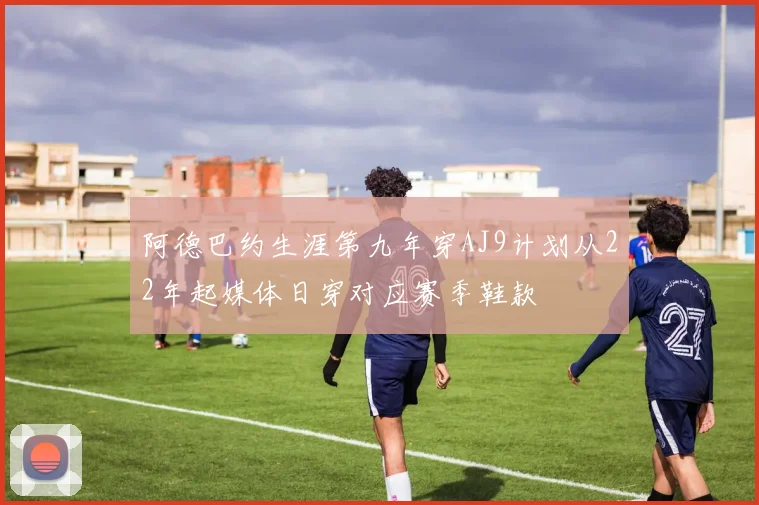 阿德巴约生涯第九年穿AJ9计划从22年起媒体日穿对应赛季鞋款