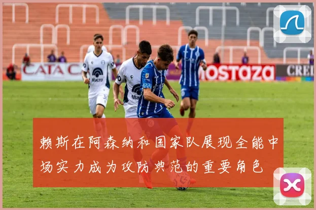 赖斯在阿森纳和国家队展现全能中场实力成为攻防典范的重要角色